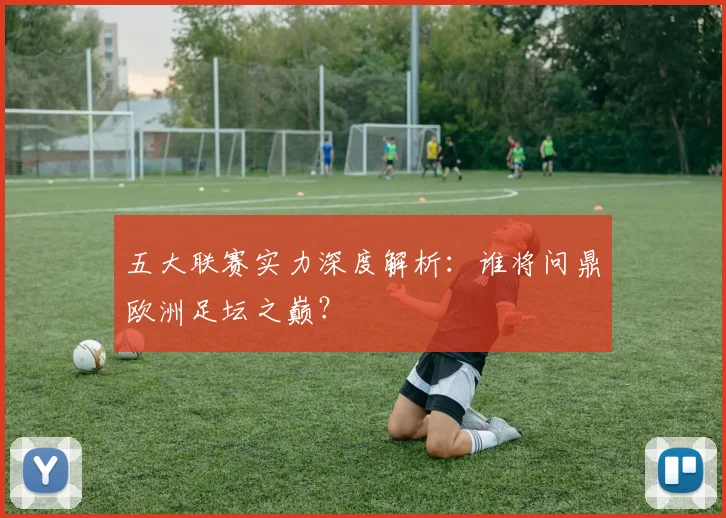 五大联赛实力深度解析:谁将问鼎欧洲足坛之巅?