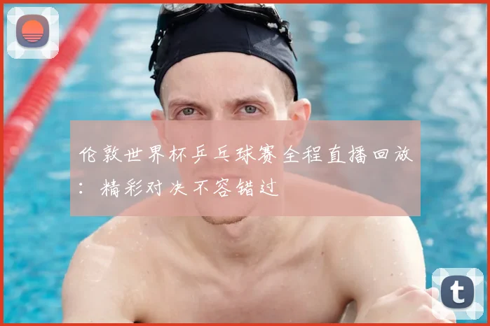 伦敦世界杯乒乓球赛全程直播回放：精彩对决不容错过