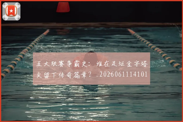 五大联赛争霸史:谁在足坛金字塔尖留下传奇篇章?_20260611141010