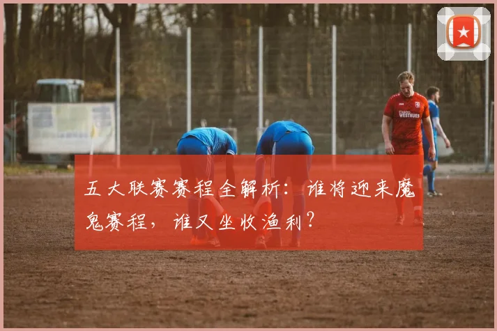 五大联赛赛程全解析:谁将迎来魔鬼赛程,谁又坐收渔利?