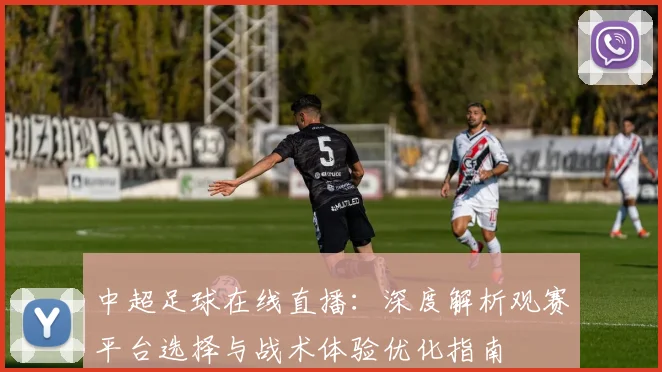 中超足球在线直播:深度解析观赛平台选择与战术体验优化指南