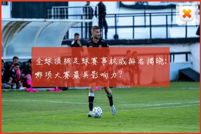 全球顶级足球赛事权威排名揭晓：哪项大赛最具影响力？