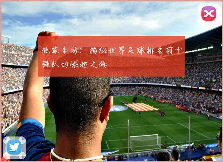 独家专访：揭秘世界足球排名前十强队的崛起之路