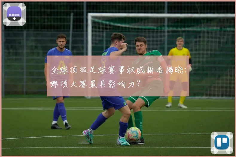 全球顶级足球赛事权威排名揭晓：哪项大赛最具影响力？