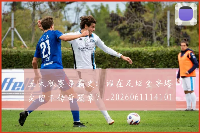 五大联赛争霸史:谁在足坛金字塔尖留下传奇篇章?_20260611141010