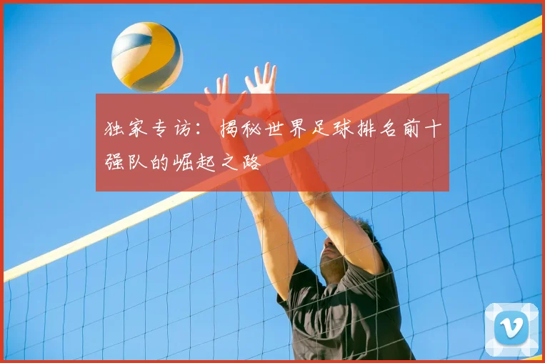 独家专访：揭秘世界足球排名前十强队的崛起之路