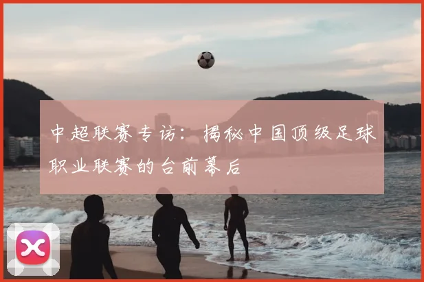 中超联赛专访:揭秘中国顶级足球职业联赛的台前幕后