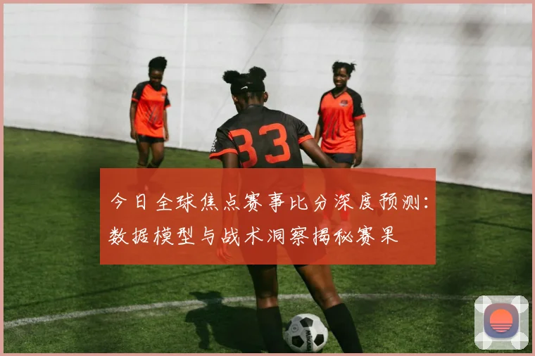 今日全球焦点赛事比分深度预测:数据模型与战术洞察揭秘赛果