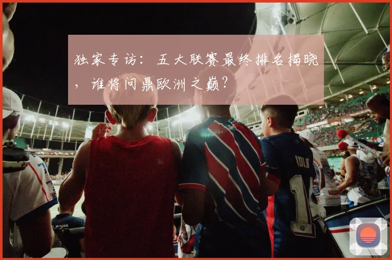 独家专访：五大联赛最终排名揭晓，谁将问鼎欧洲之巅？