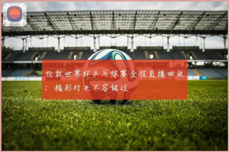 伦敦世界杯乒乓球赛全程直播回放:精彩对决不容错过